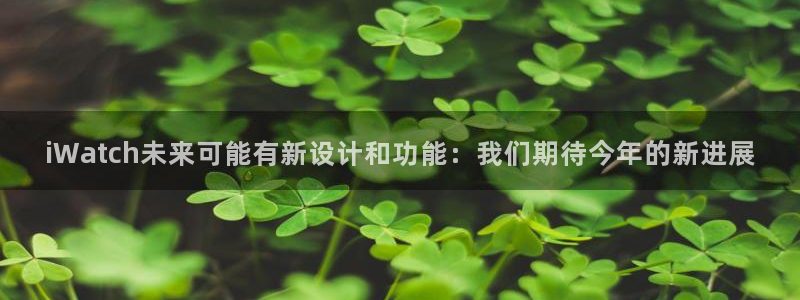壹号娱乐集团官网：iWatch未来可能有新设计和功能：我们期待今年的新进展